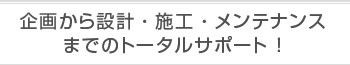 企画から設計・施工・メンテナンスまでのトータルサポート！